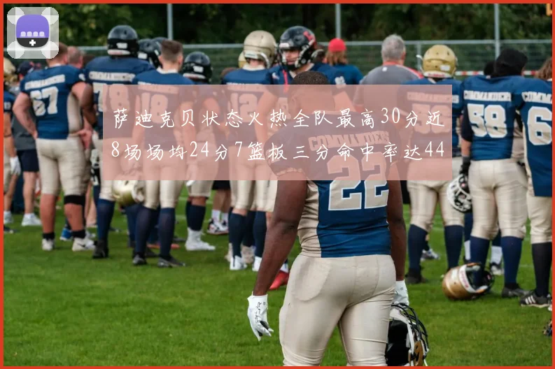 萨迪克贝状态火热全队最高30分近8场场均24分7篮板三分命中率达44