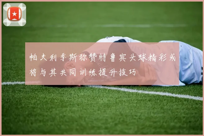 帕夫利季斯称赞特鲁宾头球精彩或将与其共同训练提升技巧