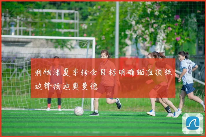 利物浦夏季转会目标明确瞄准顶级边锋扬迪奥曼德