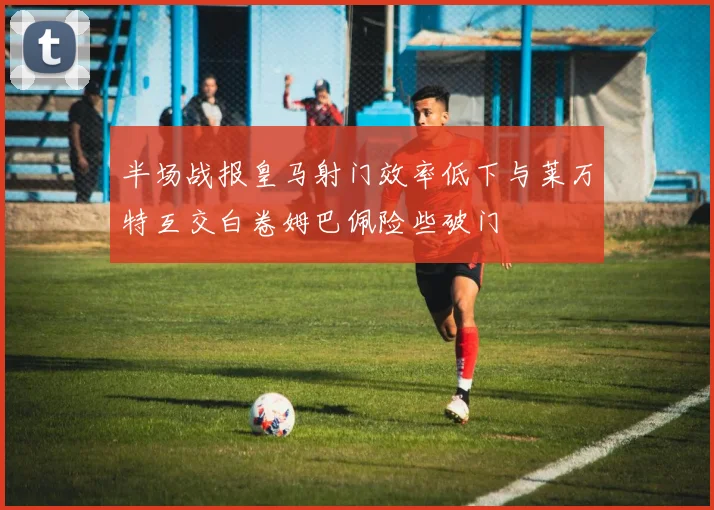 半场战报皇马射门效率低下与莱万特互交白卷姆巴佩险些破门