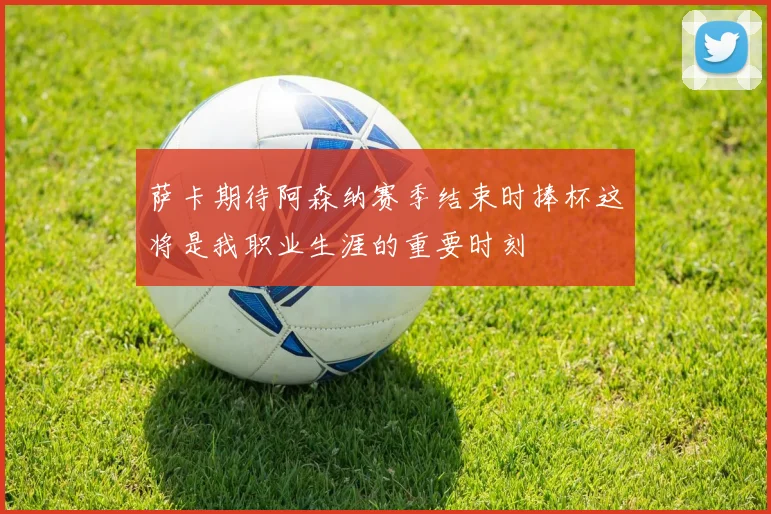 萨卡期待阿森纳赛季结束时捧杯这将是我职业生涯的重要时刻