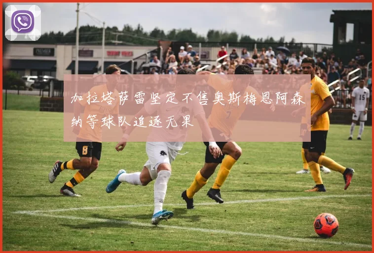 加拉塔萨雷坚定不售奥斯梅恩阿森纳等球队追逐无果
