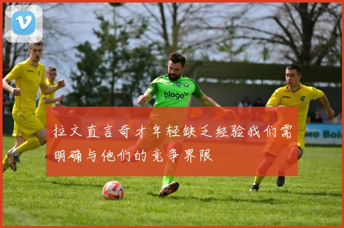 拉文直言奇才年轻缺乏经验我们需明确与他们的竞争界限