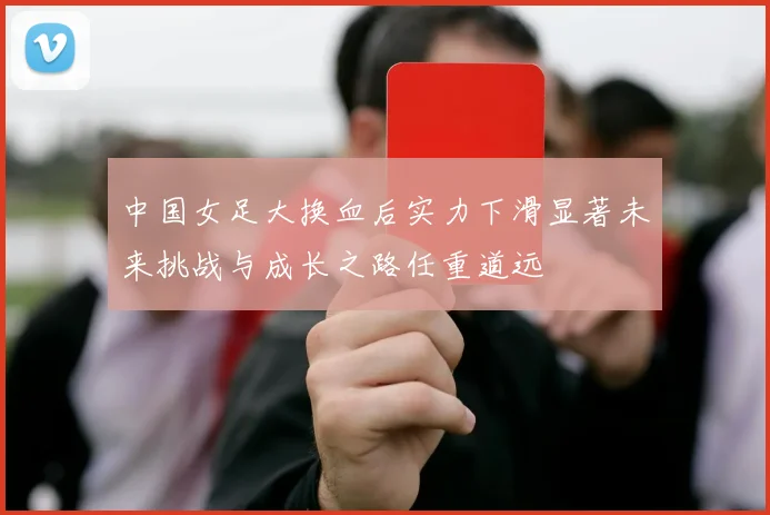 中国女足大换血后实力下滑显著未来挑战与成长之路任重道远
