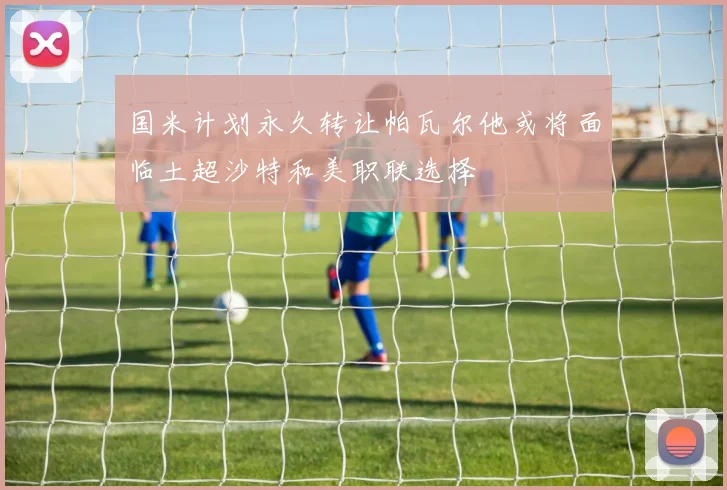 国米计划永久转让帕瓦尔他或将面临土超沙特和美职联选择