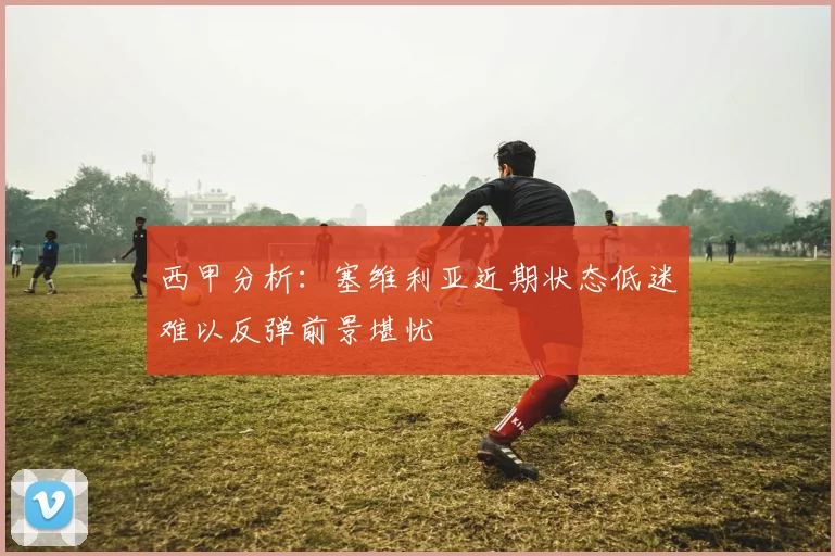 西甲分析：塞维利亚近期状态低迷难以反弹前景堪忧