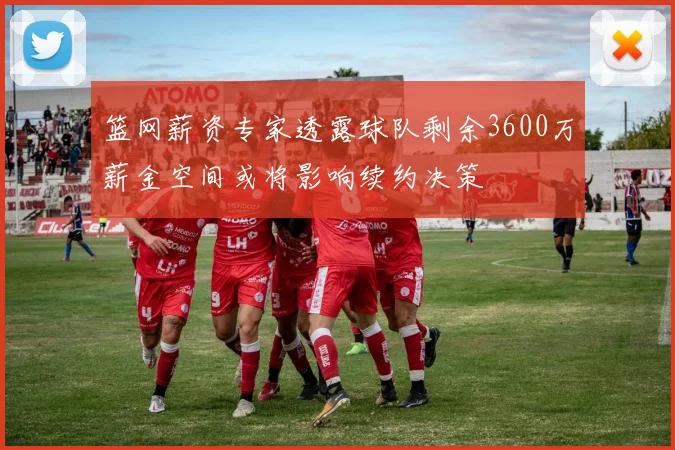 篮网薪资专家透露球队剩余3600万薪金空间或将影响续约决策