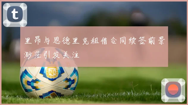 里昂与恩德里克租借合同续签前景渺茫引发关注