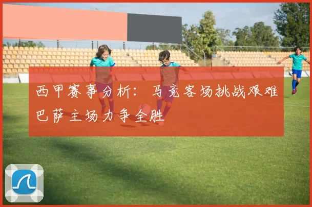 西甲赛事分析：马竞客场挑战艰难巴萨主场力争全胜