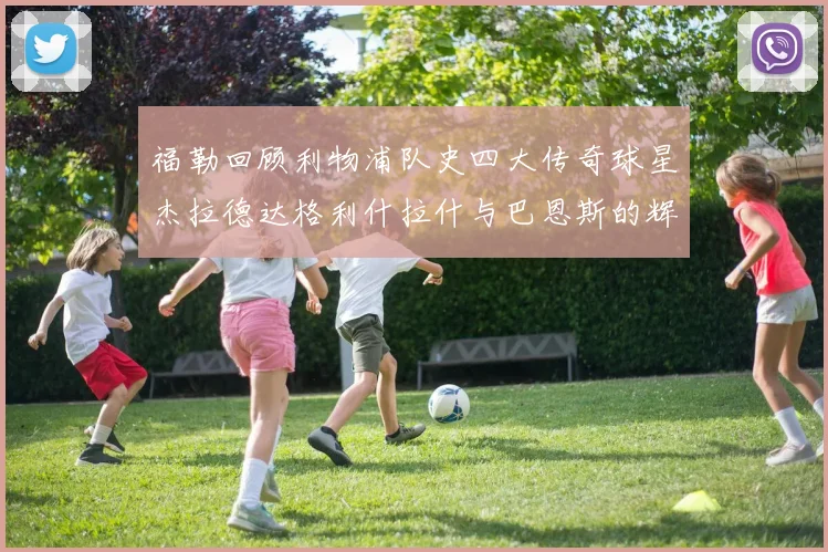 福勒回顾利物浦队史四大传奇球星杰拉德达格利什拉什与巴恩斯的辉煌成就