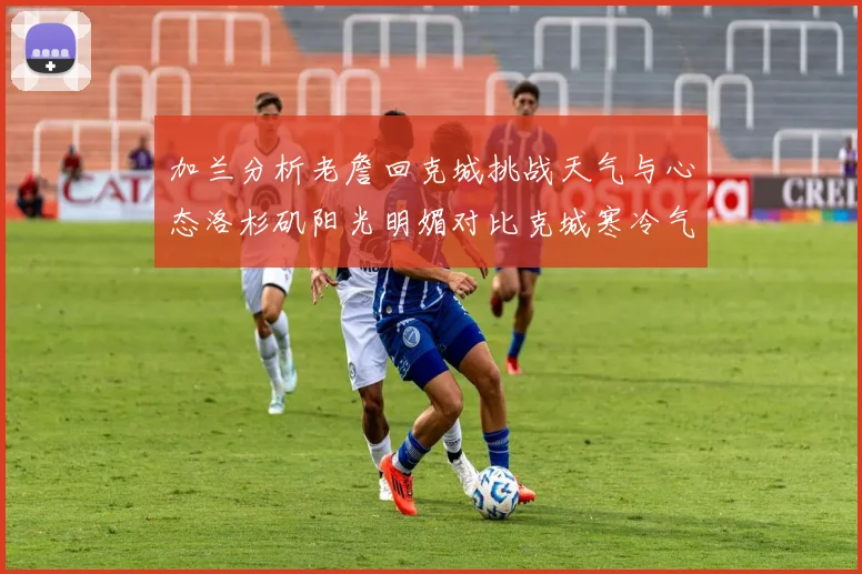 加兰分析老詹回克城挑战天气与心态洛杉矶阳光明媚对比克城寒冷气候