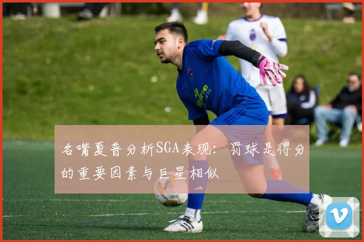 名嘴夏普分析SGA表现：罚球是得分的重要因素与巨星相似