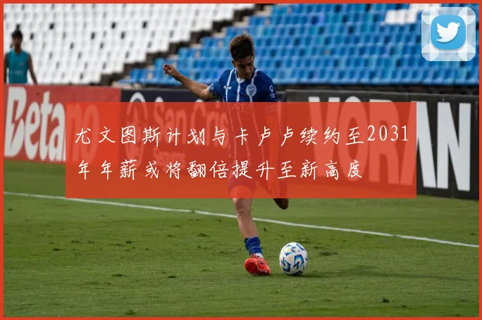 尤文图斯计划与卡卢卢续约至2031年年薪或将翻倍提升至新高度
