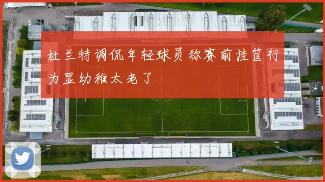 杜兰特调侃年轻球员称赛前挂筐行为显幼稚太老了
