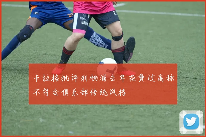卡拉格批评利物浦去年花费过高称不符合俱乐部传统风格