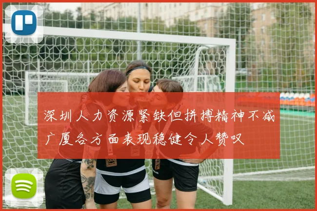 深圳人力资源紧缺但拼搏精神不减广厦各方面表现稳健令人赞叹
