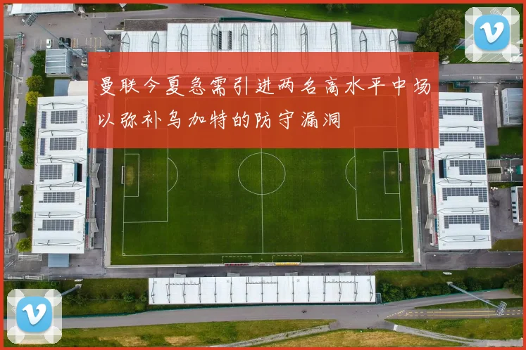 曼联今夏急需引进两名高水平中场以弥补乌加特的防守漏洞