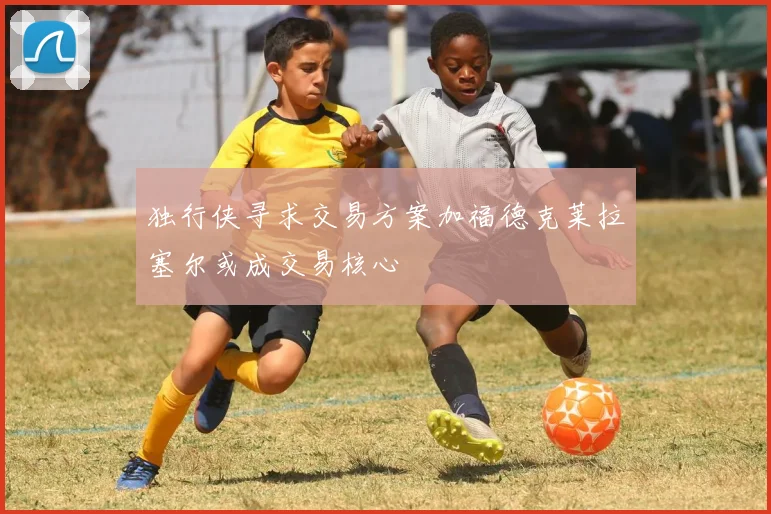 独行侠寻求交易方案加福德克莱拉塞尔或成交易核心