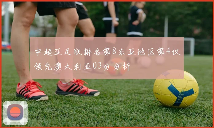 中超亚足联排名第8东亚地区第4仅领先澳大利亚03分分析