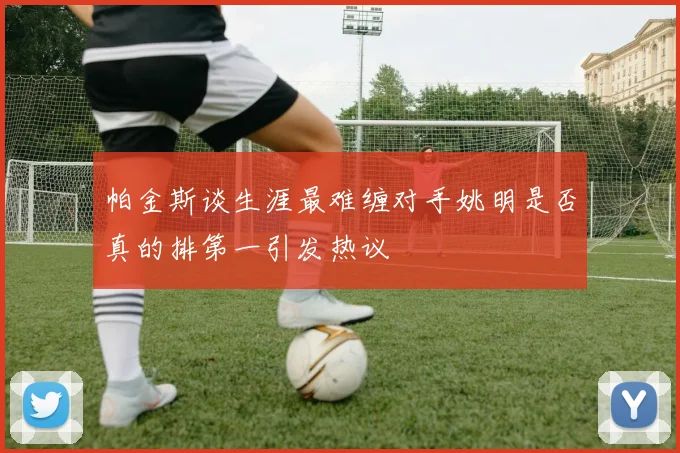 帕金斯谈生涯最难缠对手姚明是否真的排第一引发热议