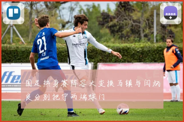 国足热身赛阵容大变换马镇与闫炳良分别把守两端球门