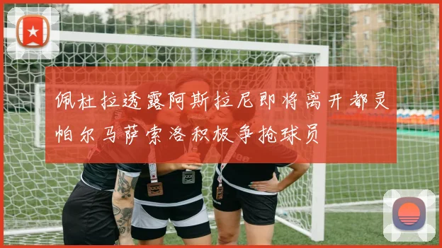 佩杜拉透露阿斯拉尼即将离开都灵帕尔马萨索洛积极争抢球员
