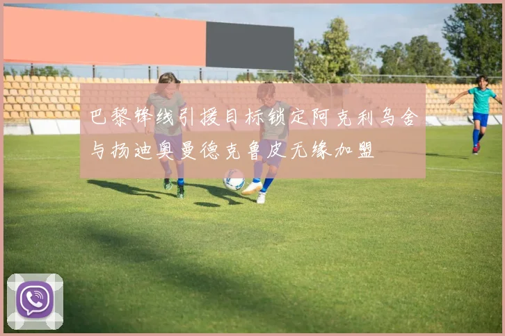 巴黎锋线引援目标锁定阿克利乌舍与扬迪奥曼德克鲁皮无缘加盟