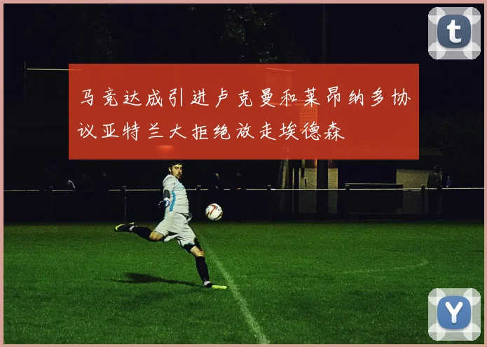 马竞达成引进卢克曼和莱昂纳多协议亚特兰大拒绝放走埃德森