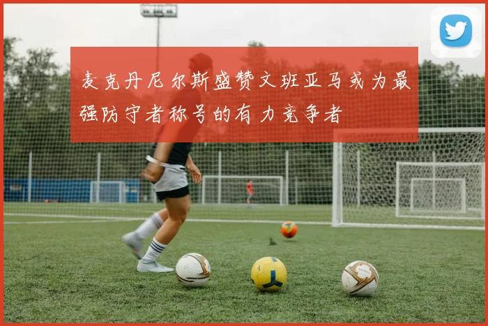 麦克丹尼尔斯盛赞文班亚马或为最强防守者称号的有力竞争者