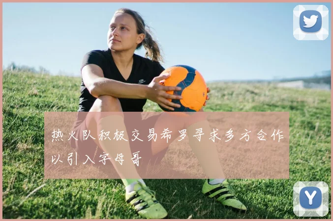 热火队积极交易希罗寻求多方合作以引入字母哥