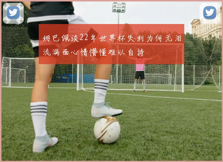 姆巴佩谈22年世界杯失利为何无泪流满面心情懵懂难以自持