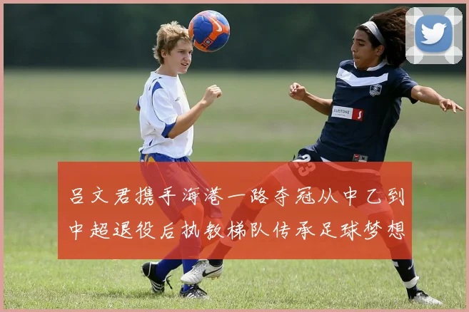 吕文君携手海港一路夺冠从中乙到中超退役后执教梯队传承足球梦想