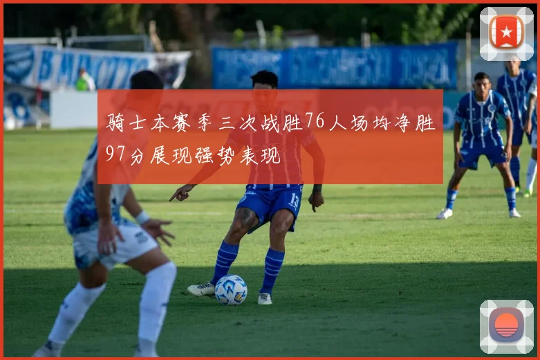 骑士本赛季三次战胜76人场均净胜97分展现强势表现